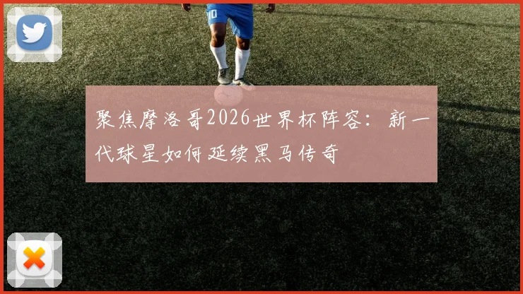 聚焦摩洛哥2026世界杯阵容:新一代球星如何延续黑马传奇