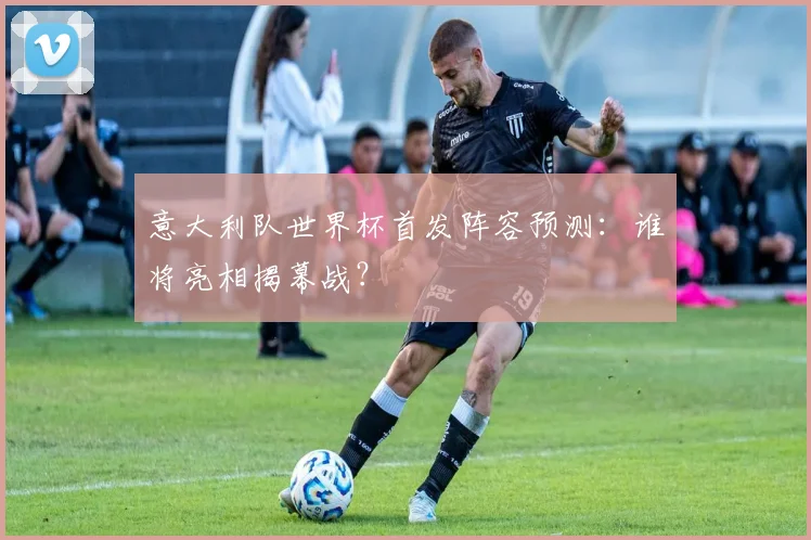 意大利队世界杯首发阵容预测:谁将亮相揭幕战?