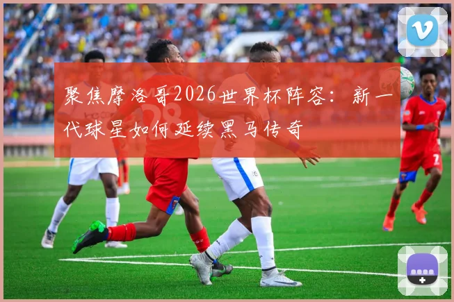 聚焦摩洛哥2026世界杯阵容：新一代球星如何延续黑马传奇