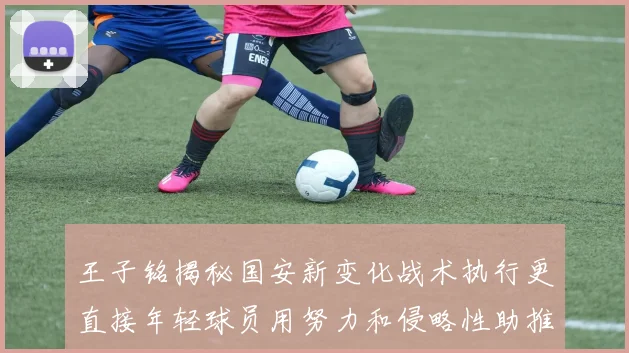 王子铭揭秘国安新变化战术执行更直接年轻球员用努力和侵略性助推球队