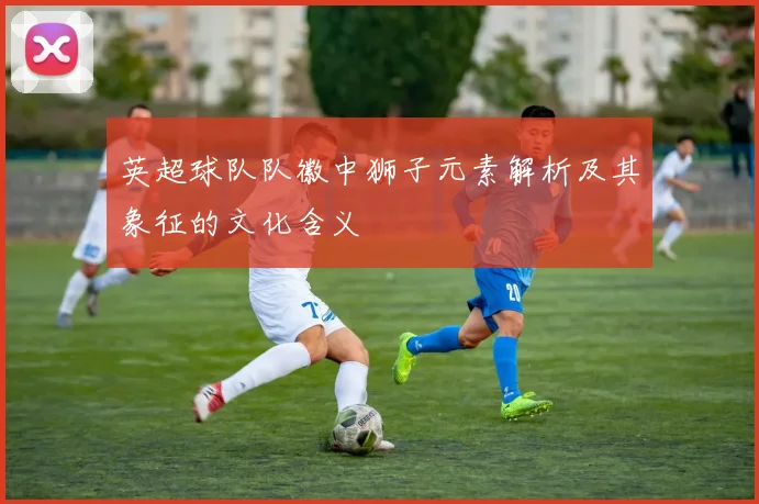 英超球队队徽中狮子元素解析及其象征的文化含义