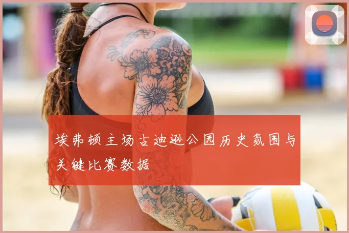 埃弗顿主场古迪逊公园历史氛围与关键比赛数据