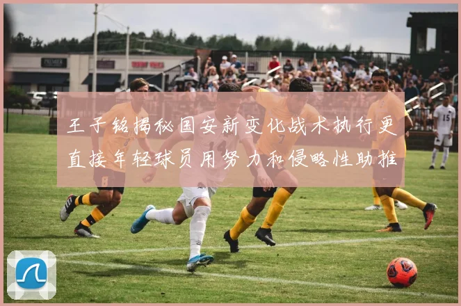 王子铭揭秘国安新变化战术执行更直接年轻球员用努力和侵略性助推球队